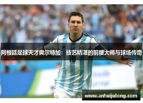 阿根廷足球天才奥尔特加：技艺精湛的前腰大师与球场传奇