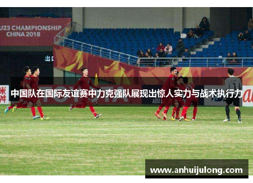 中国队在国际友谊赛中力克强队展现出惊人实力与战术执行力