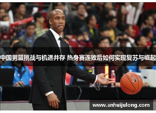 中国男篮挑战与机遇并存 热身赛连败后如何实现复苏与崛起