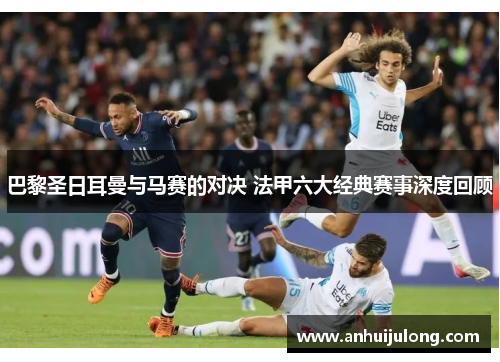 巴黎圣日耳曼与马赛的对决 法甲六大经典赛事深度回顾