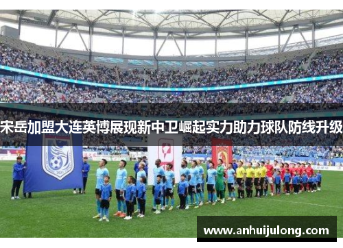 宋岳加盟大连英博展现新中卫崛起实力助力球队防线升级