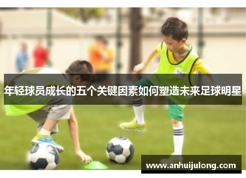 年轻球员成长的五个关键因素如何塑造未来足球明星