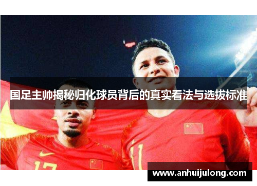 国足主帅揭秘归化球员背后的真实看法与选拔标准