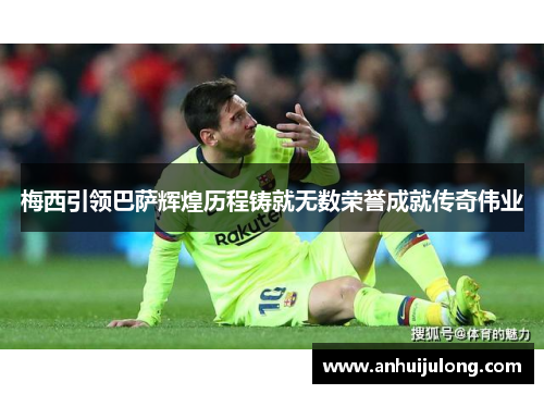 梅西引领巴萨辉煌历程铸就无数荣誉成就传奇伟业
