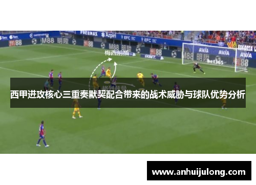 西甲进攻核心三重奏默契配合带来的战术威胁与球队优势分析