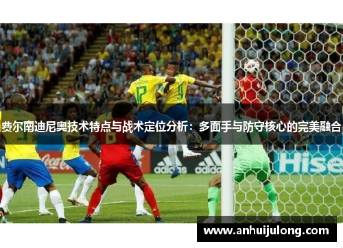 费尔南迪尼奥技术特点与战术定位分析:多面手与防守核心的完美融合 费尔南迪尼奥技术特点与战术定位分析:多面手与防守核心的完美融合